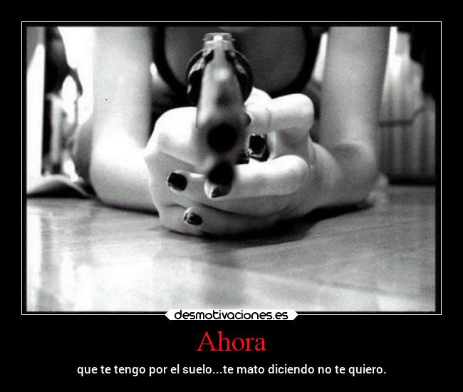 Ahora - que te tengo por el suelo...te mato diciendo no te quiero.