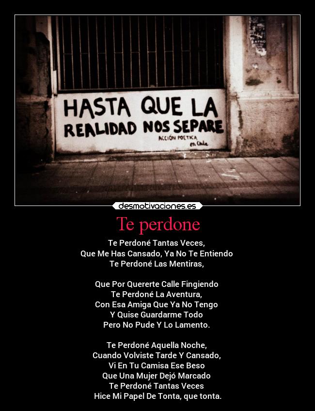 Te perdone - Te Perdoné Tantas Veces,
Que Me Has Cansado, Ya No Te Entiendo
Te Perdoné Las Mentiras,
Que Por Quererte Calle Fingiendo
Te Perdoné La Aventura,
Con Esa Amiga Que Ya No Tengo
Y Quise Guardarme Todo
Pero No Pude Y Lo Lamento.
Te Perdoné Aquella Noche,
Cuando Volviste Tarde Y Cansado,
Vi En Tu Camisa Ese Beso
Que Una Mujer Dejó Marcado
Te Perdoné Tantas Veces
Hice Mi Papel De Tonta, que tonta.