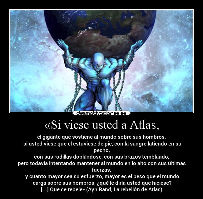 «Si viese usted a Atlas, - el gigante que sostiene al mundo sobre sus hombros,
 si usted viese que él estuviese de pie, con la sangre latiendo en su
pecho,
 con sus rodillas doblándose, con sus brazos temblando, 
pero todavía intentando mantener al mundo en lo alto con sus últimas
fuerzas,
 y cuanto mayor sea su esfuerzo, mayor es el peso que el mundo
 carga sobre sus hombros, ¿qué le diría usted que hiciese?
 [...] Que se rebele» (Ayn Rand, La rebelión de Atlas).