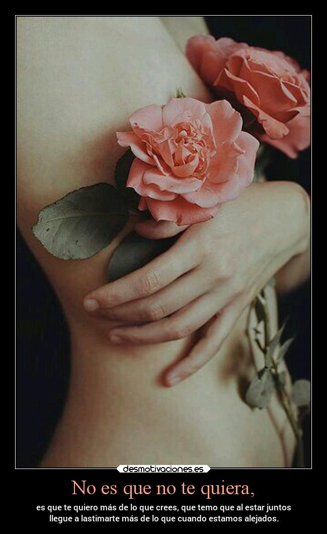 No es que no te quiera, - es que te quiero más de lo que crees, que temo que al estar juntos
llegue a lastimarte más de lo que cuando estamos alejados.