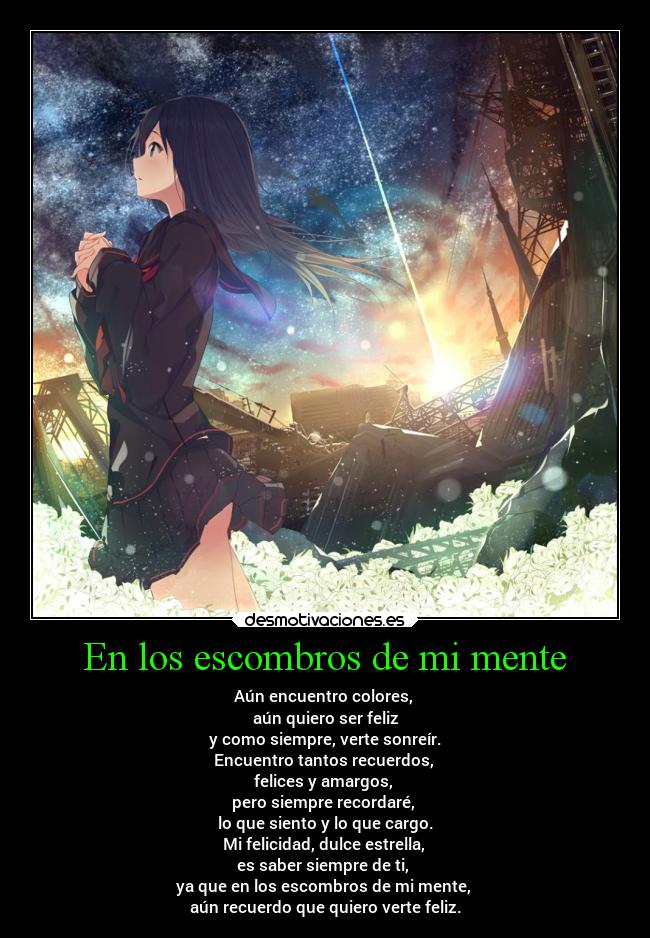 En los escombros de mi mente - Aún encuentro colores,
aún quiero ser feliz
y como siempre, verte sonreír.
Encuentro tantos recuerdos,
felices y amargos,
pero siempre recordaré,
lo que siento y lo que cargo.
Mi felicidad, dulce estrella,
es saber siempre de ti,
ya que en los escombros de mi mente,
aún recuerdo que quiero verte feliz.