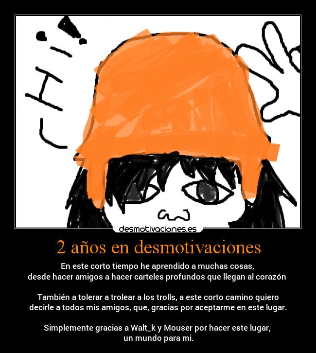 2 años en desmotivaciones - En este corto tiempo he aprendido a muchas cosas, 
desde hacer amigos a hacer carteles profundos que llegan al corazón 

También a tolerar a trolear a los trolls, a este corto camino quiero
decirle a todos mis amigos, que, gracias por aceptarme en este lugar.

Simplemente gracias a Walt_k y Mouser por hacer este lugar, 
un mundo para mi.