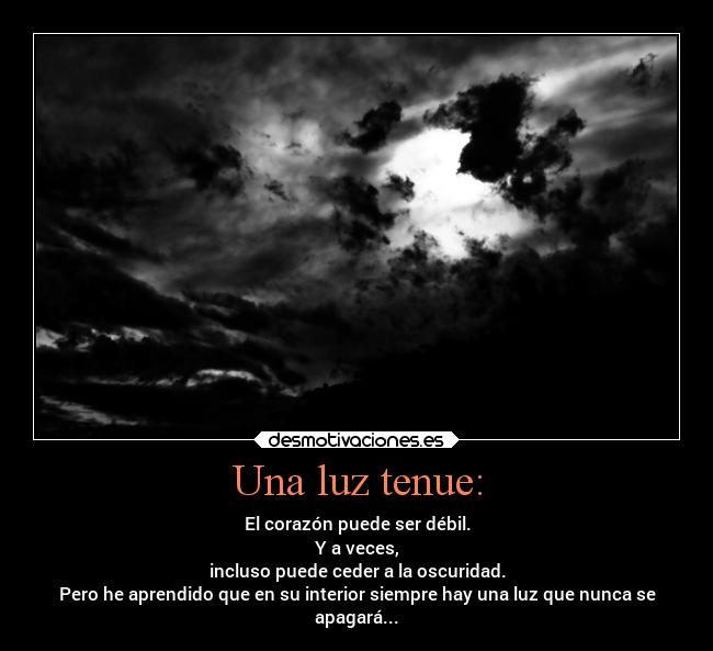 Una luz tenue: - El corazón puede ser débil.
Y a veces,
incluso puede ceder a la oscuridad.
Pero he aprendido que en su interior siempre hay una luz que nunca se
apagará...