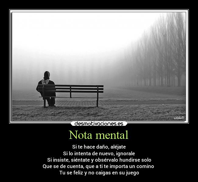 Nota mental - Si te hace daño, aléjate
Si lo intenta de nuevo, ignorale
Si insiste, siéntate y obsérvalo hundirse solo
Que se de cuenta, que a ti te importa un comino 
Tu se feliz y no caigas en su juego