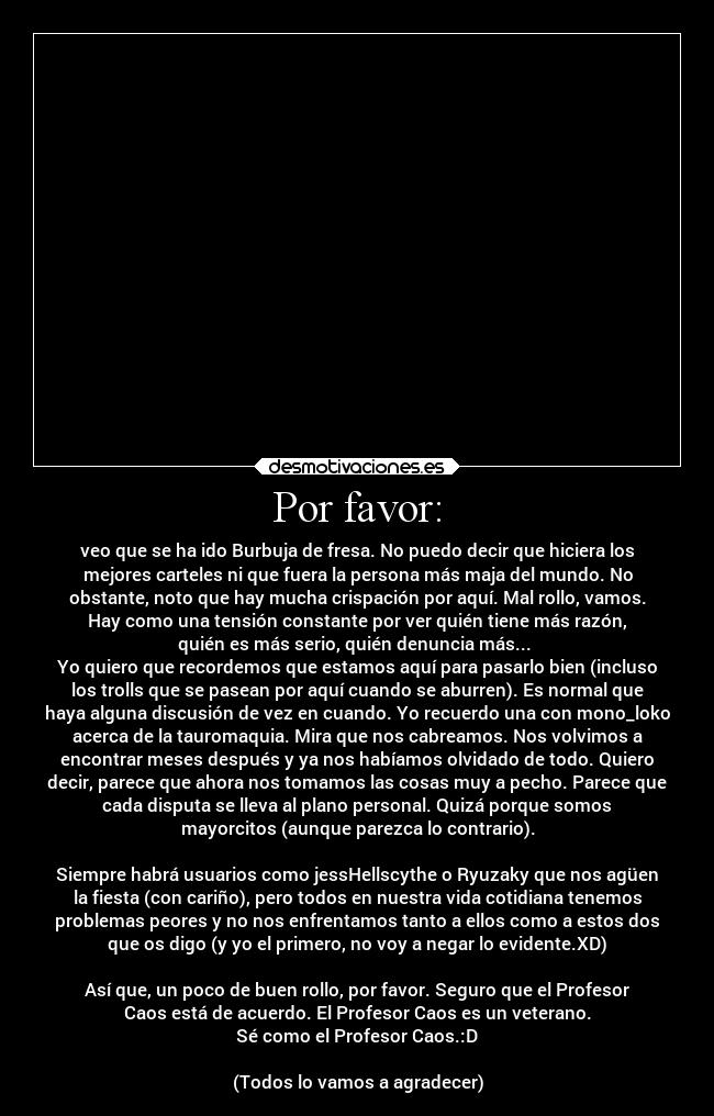 Por favor: - veo que se ha ido Burbuja de fresa. No puedo decir que hiciera los
mejores carteles ni que fuera la persona más maja del mundo. No
obstante, noto que hay mucha crispación por aquí. Mal rollo, vamos.
Hay como una tensión constante por ver quién tiene más razón,
quién es más serio, quién denuncia más... 
Yo quiero que recordemos que estamos aquí para pasarlo bien (incluso
los trolls que se pasean por aquí cuando se aburren). Es normal que
haya alguna discusión de vez en cuando. Yo recuerdo una con mono_loko
acerca de la tauromaquia. Mira que nos cabreamos. Nos volvimos a
encontrar meses después y ya nos habíamos olvidado de todo. Quiero
decir, parece que ahora nos tomamos las cosas muy a pecho. Parece que
cada disputa se lleva al plano personal. Quizá porque somos
mayorcitos (aunque parezca lo contrario).

Siempre habrá usuarios como jessHellscythe o Ryuzaky que nos agüen
la fiesta (con cariño), pero todos en nuestra vida cotidiana tenemos
problemas peores y no nos enfrentamos tanto a ellos como a estos dos
que os digo (y yo el primero, no voy a negar lo evidente.XD)

Así que, un poco de buen rollo, por favor. Seguro que el Profesor
Caos está de acuerdo. El Profesor Caos es un veterano.
Sé como el Profesor Caos.:D

(Todos lo vamos a agradecer)