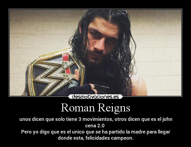 Roman Reigns - unos dicen que solo tiene 3 movimientos, otros dicen que es el john
cena 2.0 
Pero yo digo que es el unico que se ha partido la madre para llegar
donde esta, felicidades campeon.