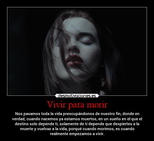 Vivir para morir - Nos pasamos toda la vida preocupándonos de nuestro fin, donde en
verdad, cuando nacemos ya estamos muertos, en un sueño en el que el
destino solo depende ti, solamente de ti depende que despiertes a la
muerte y vuelvas a la vida, porqué cuando morimos, es cuando
realmente empezamos a vivir.