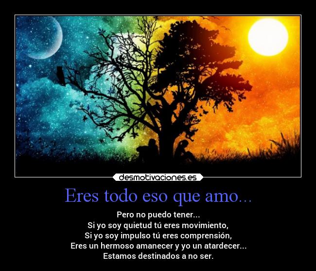 Eres todo eso que amo... - Pero no puedo tener...
Si yo soy quietud tú eres movimiento,
Si yo soy impulso tú eres comprensión,
Eres un hermoso amanecer y yo un atardecer...
Estamos destinados a no ser.