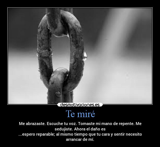 Te miré - Me abrazaste. Escuche tu voz. Tomaste mi mano de repente. Me
sedujiste. Ahora el daño es
...espero reparable; al mismo tiempo que tu cara y sentir necesito
arrancar de mí.