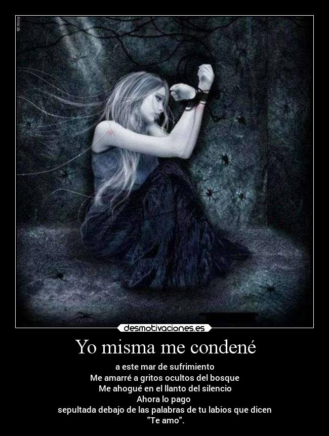 Yo misma me condené - a este mar de sufrimiento
Me amarré a gritos ocultos del bosque
Me ahogué en el llanto del silencio
Ahora lo pago
sepultada debajo de las palabras de tu labios que dicen
Te amo.