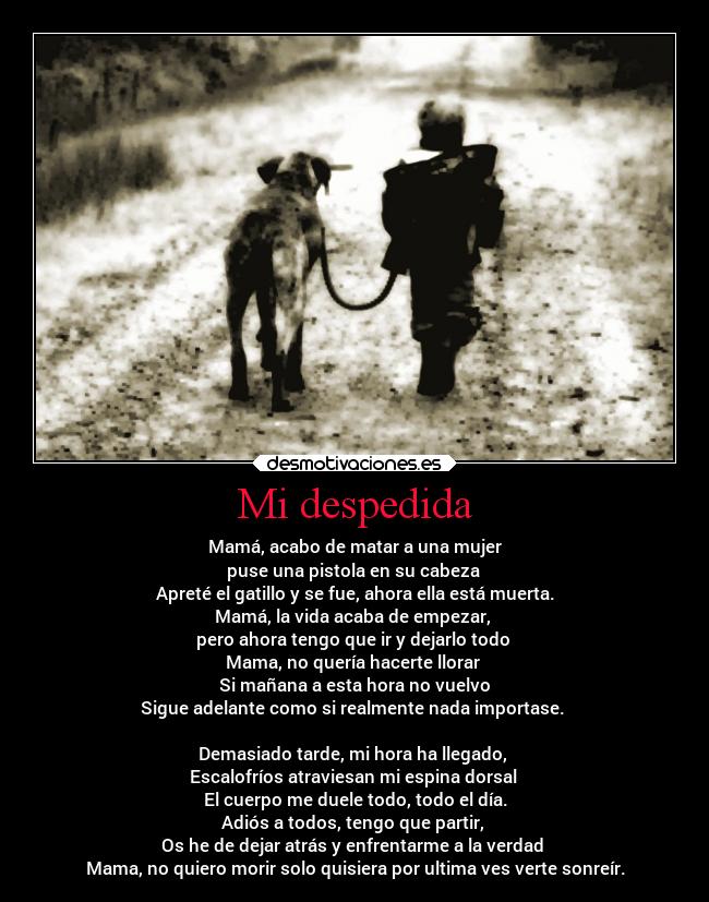 Mi despedida - Mamá, acabo de matar a una mujer
puse una pistola en su cabeza
Apreté el gatillo y se fue, ahora ella está muerta.
Mamá, la vida acaba de empezar,
pero ahora tengo que ir y dejarlo todo
Mama, no quería hacerte llorar
Si mañana a esta hora no vuelvo
Sigue adelante como si realmente nada importase.
Demasiado tarde, mi hora ha llegado,
Escalofríos atraviesan mi espina dorsal
El cuerpo me duele todo, todo el día.
Adiós a todos, tengo que partir,
Os he de dejar atrás y enfrentarme a la verdad
Mama, no quiero morir solo quisiera por ultima ves verte sonreír.