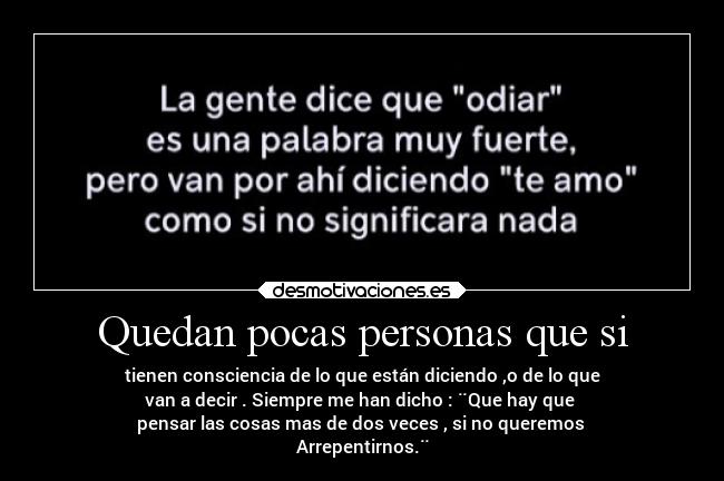 Quedan pocas personas que si - tienen consciencia de lo que están diciendo ,o de lo que
van a decir . Siempre me han dicho : ¨Que hay que 
pensar las cosas mas de dos veces , si no queremos 
Arrepentirnos.¨