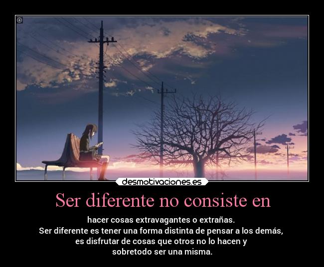 Ser diferente no consiste en - hacer cosas extravagantes o extrañas.
Ser diferente es tener una forma distinta de pensar a los demás,
es disfrutar de cosas que otros no lo hacen y
sobretodo ser una misma.