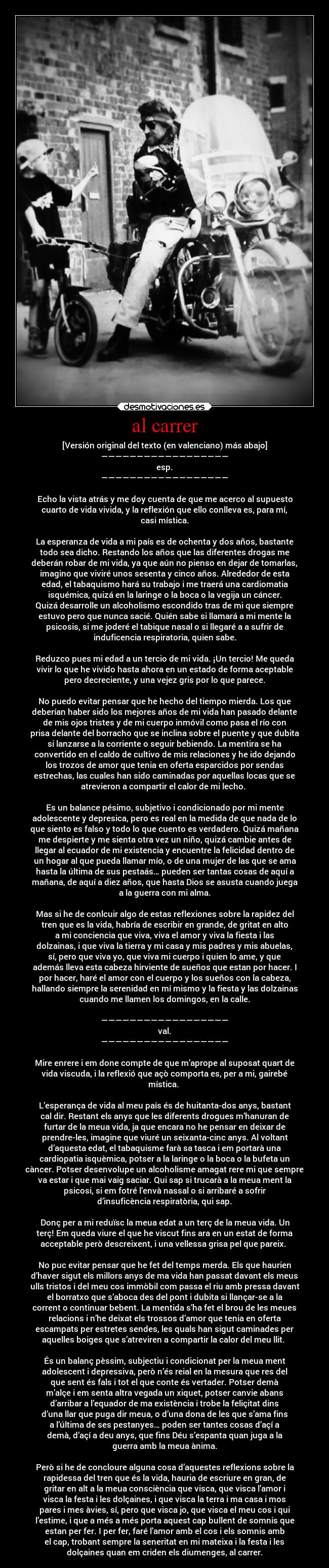 al carrer - [Versión original del texto (en valenciano) más abajo]
——————————————————
esp.
——————————————————

Echo la vista atrás y me doy cuenta de que me acerco al supuesto
cuarto de vida vivida, y la reflexión que ello conlleva es, para mí,
casi mística.

La esperanza de vida a mi país es de ochenta y dos años, bastante
todo sea dicho. Restando los años que las diferentes drogas me
deberán robar de mi vida, ya que aún no pienso en dejar de tomarlas,
imagino que viviré unos sesenta y cinco años. Alrededor de esta
edad, el tabaquismo hará su trabajo i me traerá una cardiomatia
isquémica, quizá en la laringe o la boca o la vegija un cáncer.
Quizá desarrolle un alcoholismo escondido tras de mi que siempre
estuvo pero que nunca sacié. Quién sabe si llamará a mi mente la
psicosis, si me joderé el tabique nasal o si llegaré a a sufrir de
induficencia respiratoria, quien sabe.

Reduzco pues mi edad a un tercio de mi vida. ¡Un tercio! Me queda
vivir lo que he vivido hasta ahora en un estado de forma aceptable
pero decreciente, y una vejez gris por lo que parece.

No puedo evitar pensar que he hecho del tiempo mierda. Los que
deberían haber sido los mejores años de mi vida han pasado delante
de mis ojos tristes y de mi cuerpo inmóvil como pasa el río con
prisa delante del borracho que se inclina sobre el puente y que dubita
si lanzarse a la corriente o seguir bebiendo. La mentira se ha
convertido en el caldo de cultivo de mis relaciones y he ido dejando
los trozos de amor que tenia en oferta esparcidos por sendas
estrechas, las cuales han sido caminadas por aquellas locas que se
atrevieron a compartir el calor de mi lecho. 

Es un balance pésimo, subjetivo i condicionado por mi mente
adolescente y depresica, pero es real en la medida de que nada de lo
que siento es falso y todo lo que cuento es verdadero. Quizá mañana
me despierte y me sienta otra vez un niño, quizá cambie antes de
llegar al ecuador de mi existencia y encuentre la felicidad dentro de
un hogar al que pueda llamar mío, o de una mujer de las que se ama
hasta la última de sus pestaás… pueden ser tantas cosas de aquí a
mañana, de aquí a diez años, que hasta Dios se asusta cuando juega
a la guerra con mi alma.

Mas si he de conlcuir algo de estas reflexiones sobre la rapidez del
tren que es la vida, habría de escribir en grande, de gritat en alto
a mi conciencia que viva, viva el amor y viva la fiesta i las
dolzainas, i que viva la tierra y mi casa y mis padres y mis abuelas,
sí, pero que viva yo, que viva mi cuerpo i quien lo ame, y que
además lleva esta cabeza hirviente de sueños que estan por hacer. I
por hacer, haré el amor con el cuerpo y los sueños con la cabeza,
hallando siempre la serenidad en mí mismo y la fiesta y las dolzainas
cuando me llamen los domingos, en la calle.

——————————————————
val.
——————————————————

Mire enrere i em done compte de que m’aprope al suposat quart de
vida viscuda, i la reflexió que açò comporta es, per a mi, gairebé
mística. 

L’esperança de vida al meu país és de huitanta-dos anys, bastant
cal dir. Restant els anys que les diferents drogues m’hanuran de
furtar de la meua vida, ja que encara no he pensar en deixar de
prendre-les, imagine que viuré un seixanta-cinc anys. Al voltant
d’aquesta edat, el tabaquisme farà sa tasca i em portarà una
cardiopatia isquèmica, potser a la laringe o la boca o la bufeta un
càncer. Potser desenvolupe un alcoholisme amagat rere mi que sempre
va estar i que mai vaig saciar. Qui sap si trucarà a la meua ment la
psicosi, si em fotré l’envà nassal o si arribaré a sofrir
d’insuficència respiratòria, qui sap.

Donç per a mi reduïsc la meua edat a un terç de la meua vida. Un
terç! Em queda viure el que he viscut fins ara en un estat de forma
acceptable però descreixent, i una vellessa grisa pel que pareix. 

No puc evitar pensar que he fet del temps merda. Els que haurien
d’haver sigut els millors anys de ma vida han passat davant els meus
ulls tristos i del meu cos immòbil com passa el riu amb pressa davant
el borratxo que s’aboca des del pont i dubita si llançar-se a la
corrent o continuar bebent. La mentida s’ha fet el brou de les meues
relacions i n’he deixat els trossos d’amor que tenia en oferta
escampats per estretes sendes, les quals han sigut caminades per
aquelles boiges que s’atreviren a compartir la calor del meu llit. 

És un balanç pèssim, subjectiu i condicionat per la meua ment
adolescent i depressiva, però n’és reial en la mesura que res del
que sent és fals i tot el que conte és vertader. Potser demà
m’alçe i em senta altra vegada un xiquet, potser canvie abans
d’arribar a l’equador de ma existència i trobe la feliçitat dins
d’una llar que puga dir meua, o d’una dona de les que s’ama fins
a l’última de ses pestanyes… poden ser tantes cosas d’açí a
demà, d’açí a deu anys, que fins Déu s’espanta quan juga a la
guerra amb la meua ànima.

Però si he de concloure alguna cosa d’aquestes reflexions sobre la
rapidessa del tren que és la vida, hauria de escriure en gran, de
gritar en alt a la meua consciència que visca, que visca l’amor i
visca la festa i les dolçaines, i que visca la terra i ma casa i mos
pares i mes àvies, sí, pero que visca jo, que visca el meu cos i qui
l’estime, i que a més a més porta aquest cap bullent de somnis que
estan per fer. I per fer, faré l’amor amb el cos i els somnis amb
el cap, trobant sempre la seneritat en mi mateixa i la festa i les
dolçaines quan em criden els diumenges, al carrer.
