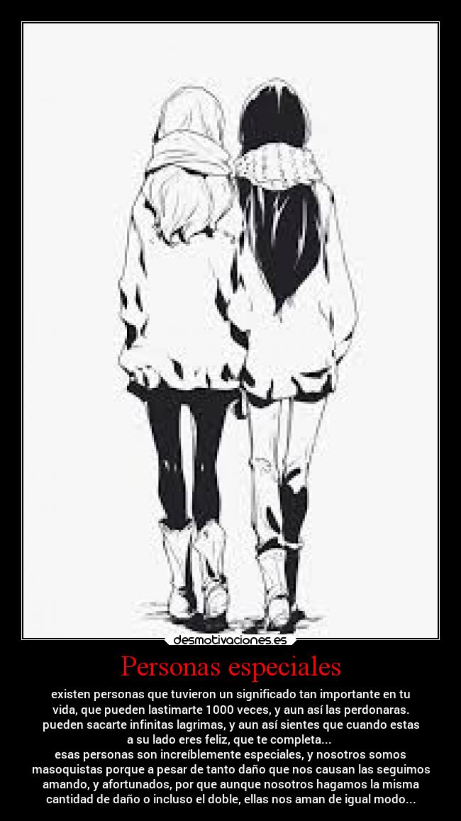 Personas especiales - existen personas que tuvieron un significado tan importante en tu
vida, que pueden lastimarte 1000 veces, y aun así las perdonaras.
pueden sacarte infinitas lagrimas, y aun así sientes que cuando estas
a su lado eres feliz, que te completa...
esas personas son increíblemente especiales, y nosotros somos
masoquistas porque a pesar de tanto daño que nos causan las seguimos
amando, y afortunados, por que aunque nosotros hagamos la misma
cantidad de daño o incluso el doble, ellas nos aman de igual modo...