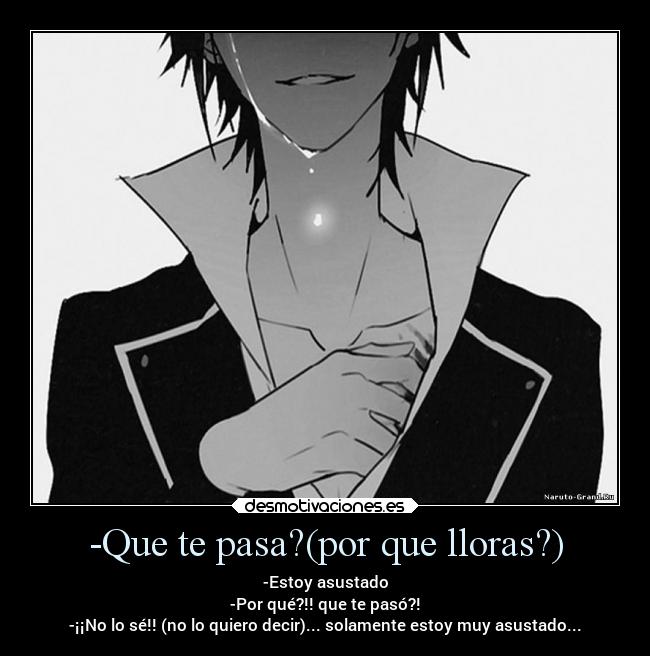 -Que te pasa?(por que lloras?) - -Estoy asustado
-Por qué?!! que te pasó?!
-¡¡No lo sé!! (no lo quiero decir)... solamente estoy muy asustado...