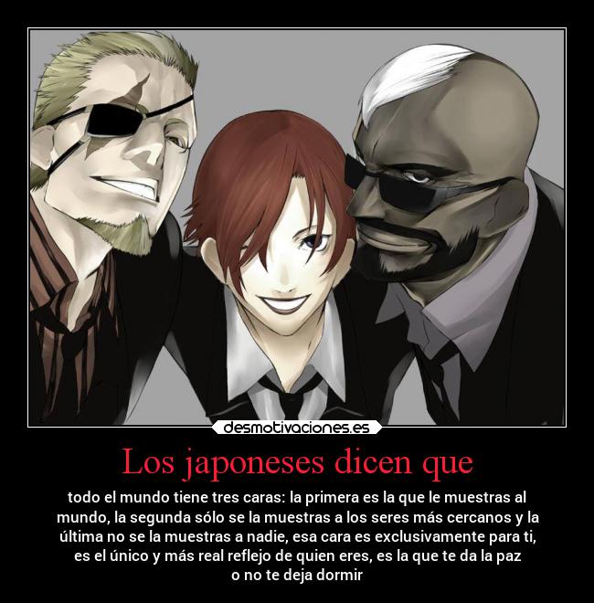 Los japoneses dicen que - todo el mundo tiene tres caras: la primera es la que le muestras al
mundo, la segunda sólo se la muestras a los seres más cercanos y la
última no se la muestras a nadie, esa cara es exclusivamente para ti,
es el único y más real reflejo de quien eres, es la que te da la paz
o no te deja dormir