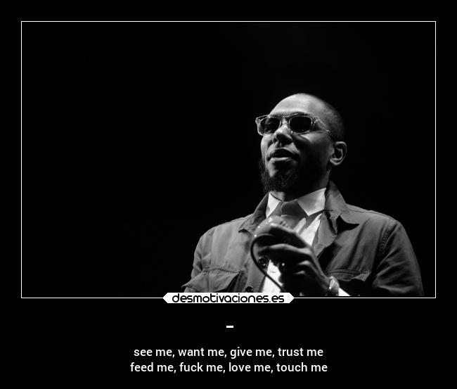 - - see me, want me, give me, trust me
feed me, fuck me, love me, touch me