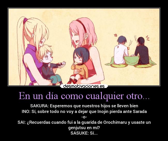 En un día como cualquier otro... - SAKURA: Esperemos que nuestros hijos se lleven bien
INO: Sí, sobre todo no voy a dejar que Inojin pierda ante Sarada
-o-
SAI: ¿Recuerdas cuando fui a la guarida de Orochimaru y usaste un
genjutsu en mí?
SASUKE: Sí...