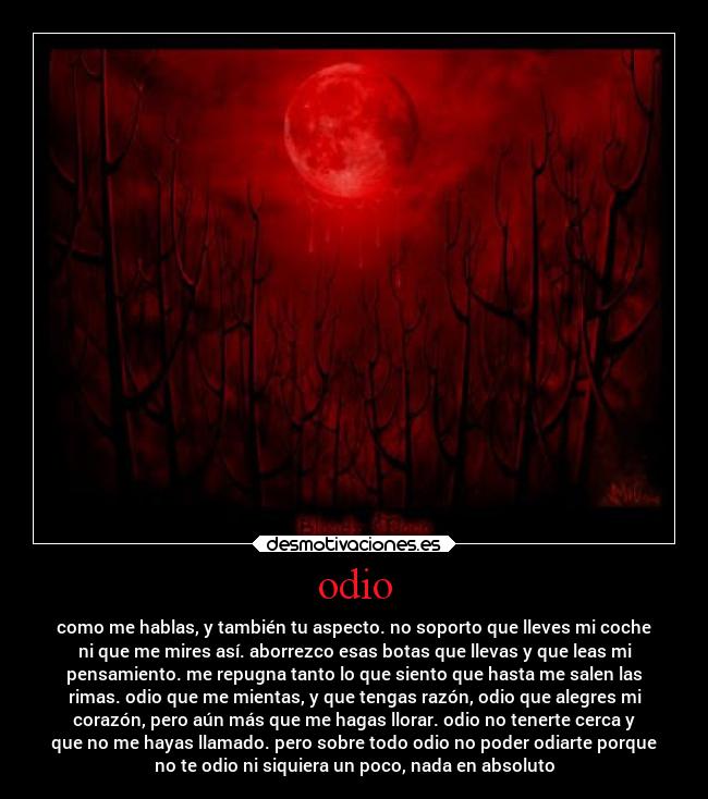 odio - como me hablas, y también tu aspecto. no soporto que lleves mi coche
ni que me mires así. aborrezco esas botas que llevas y que leas mi
pensamiento. me repugna tanto lo que siento que hasta me salen las
rimas. odio que me mientas, y que tengas razón, odio que alegres mi
corazón, pero aún más que me hagas llorar. odio no tenerte cerca y
que no me hayas llamado. pero sobre todo odio no poder odiarte porque
no te odio ni siquiera un poco, nada en absoluto