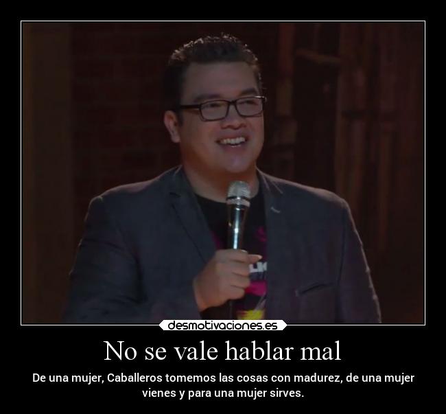 No se vale hablar mal - De una mujer, Caballeros tomemos las cosas con madurez, de una mujer
vienes y para una mujer sirves.