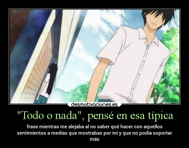 Todo o nada, pensé en esa típica - frase mientras me alejaba al no saber qué hacer con aquellos
sentimientos a medias que mostrabas por mí y que no podía soportar
más