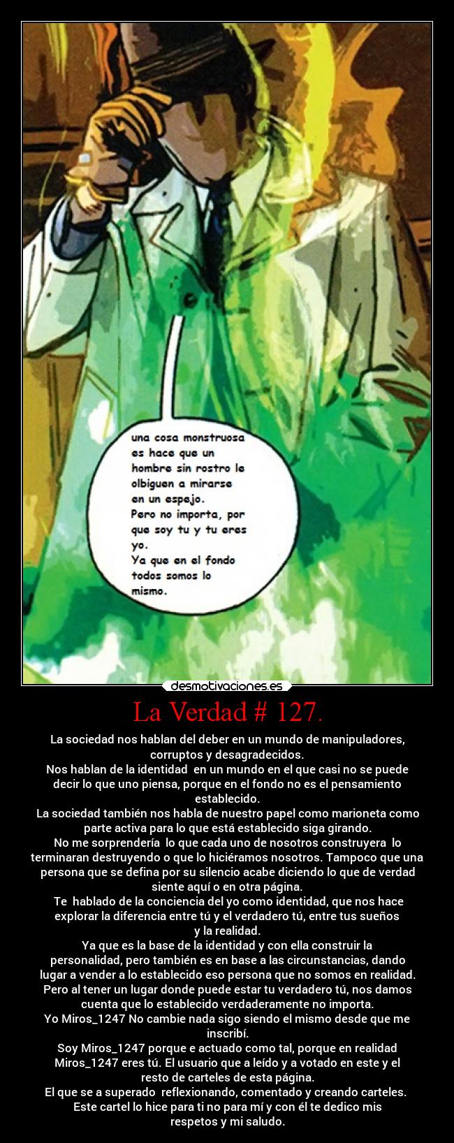 La Verdad # 127. - La sociedad nos hablan del deber en un mundo de manipuladores,
corruptos y desagradecidos.
Nos hablan de la identidad  en un mundo en el que casi no se puede
decir lo que uno piensa, porque en el fondo no es el pensamiento
establecido.
La sociedad también nos habla de nuestro papel como marioneta como
parte activa para lo que está establecido siga girando.
No me sorprendería  lo que cada uno de nosotros construyera  lo
terminaran destruyendo o que lo hiciéramos nosotros. Tampoco que una
persona que se defina por su silencio acabe diciendo lo que de verdad
siente aquí o en otra página.
 Te  hablado de la conciencia del yo como identidad, que nos hace
explorar la diferencia entre tú y el verdadero tú, entre tus sueños
y la realidad.
Ya que es la base de la identidad y con ella construir la
personalidad, pero también es en base a las circunstancias, dando
lugar a vender a lo establecido eso persona que no somos en realidad.
Pero al tener un lugar donde puede estar tu verdadero tú, nos damos
cuenta que lo establecido verdaderamente no importa.
Yo Miros_1247 No cambie nada sigo siendo el mismo desde que me
inscribí.
Soy Miros_1247 porque e actuado como tal, porque en realidad
Miros_1247 eres tú. El usuario que a leído y a votado en este y el
resto de carteles de esta página.
El que se a superado  reflexionando, comentado y creando carteles. 
Este cartel lo hice para ti no para mí y con él te dedico mis
respetos y mi saludo.