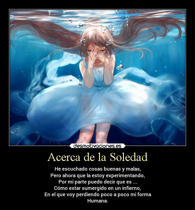 Acerca de la Soledad - He escuchado cosas buenas y malas,
Pero ahora que la estoy experimentando,
Por mi parte puedo decir que es ...
Cómo estar sumergido en un infierno,
En el que voy perdiendo poco a poco mi forma
Humana.