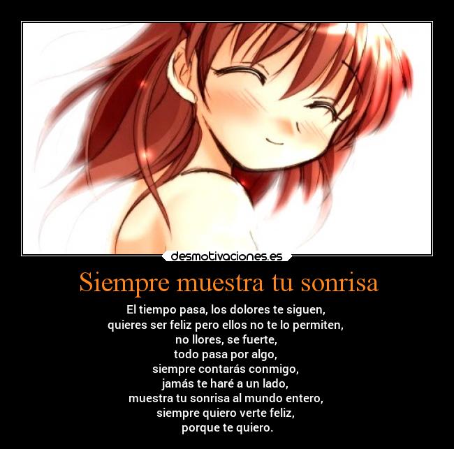 Siempre muestra tu sonrisa - El tiempo pasa, los dolores te siguen,
quieres ser feliz pero ellos no te lo permiten,
no llores, se fuerte,
todo pasa por algo,
siempre contarás conmigo,
jamás te haré a un lado,
muestra tu sonrisa al mundo entero,
siempre quiero verte feliz,
porque te quiero.