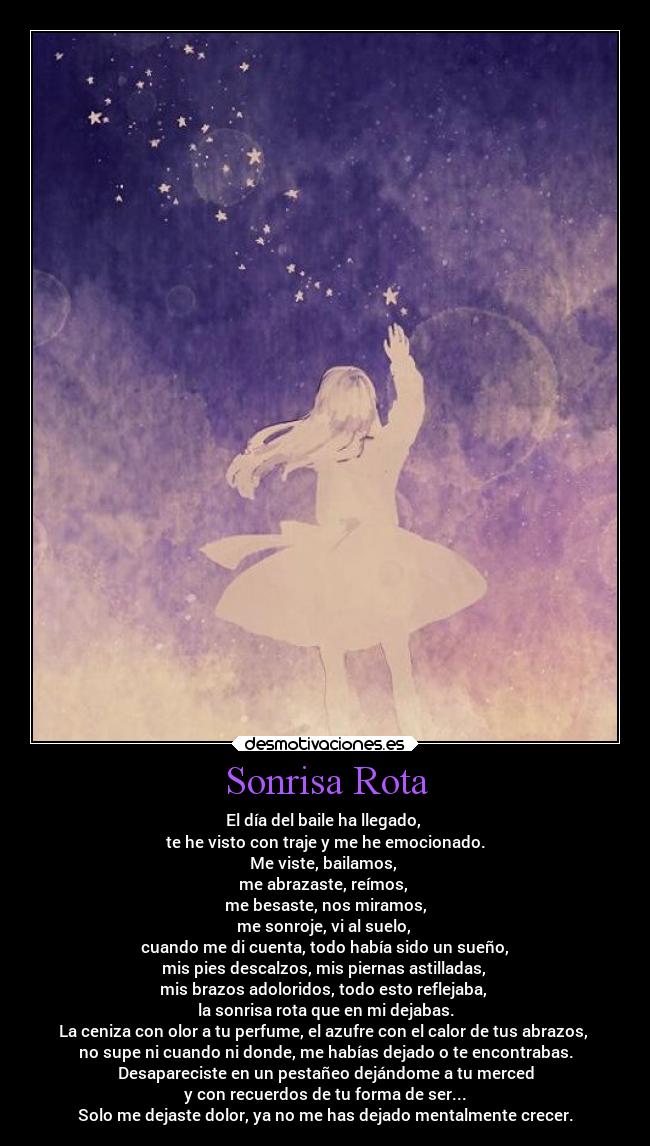 Sonrisa Rota - El día del baile ha llegado,
te he visto con traje y me he emocionado.
Me viste, bailamos,
me abrazaste, reímos,
me besaste, nos miramos,
me sonroje, vi al suelo,
cuando me di cuenta, todo había sido un sueño,
mis pies descalzos, mis piernas astilladas,
mis brazos adoloridos, todo esto reflejaba,
la sonrisa rota que en mi dejabas.
La ceniza con olor a tu perfume, el azufre con el calor de tus abrazos,
no supe ni cuando ni donde, me habías dejado o te encontrabas.
Desapareciste en un pestañeo dejándome a tu merced
y con recuerdos de tu forma de ser...
Solo me dejaste dolor, ya no me has dejado mentalmente crecer.