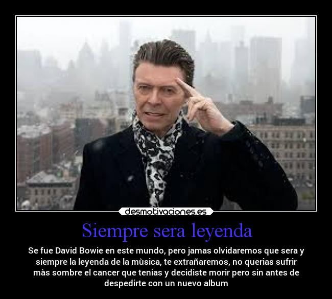 Siempre sera leyenda - Se fue David Bowie en este mundo, pero jamas olvidaremos que sera y
siempre la leyenda de la mùsica, te extrañaremos, no querias sufrir
màs sombre el cancer que tenias y decidiste morir pero sin antes de
despedirte con un nuevo album