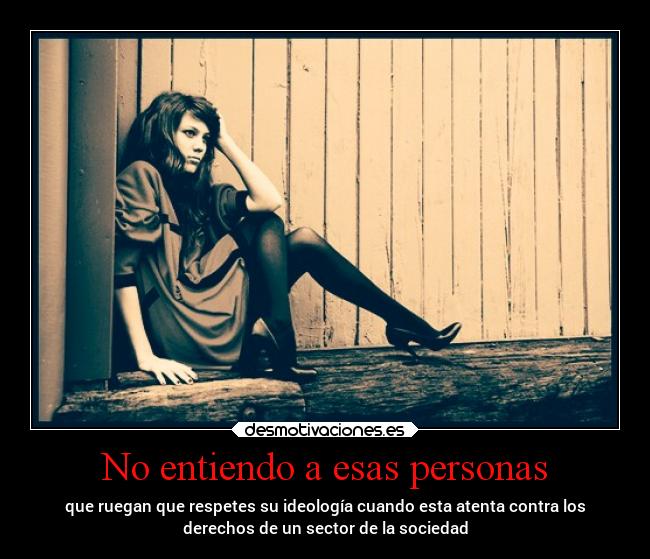 No entiendo a esas personas - que ruegan que respetes su ideología cuando esta atenta contra los
derechos de un sector de la sociedad