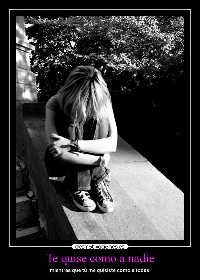 Te quise como a nadie - mientras que tú me quisiste como a todas.