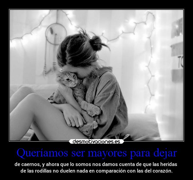 Queríamos ser mayores para dejar - de caernos, y ahora que lo somos nos damos cuenta de que las heridas
de las rodillas no duelen nada en comparación con las del corazón.