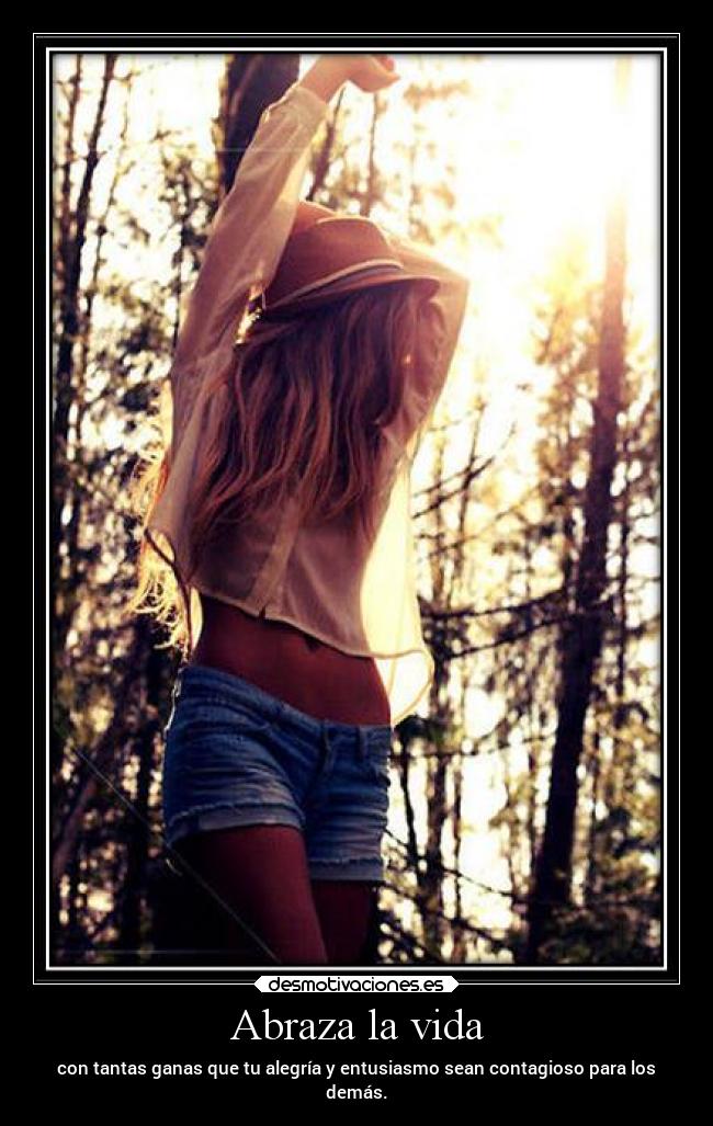 Abraza la vida - con tantas ganas que tu alegría y entusiasmo sean contagioso para los
demás.
