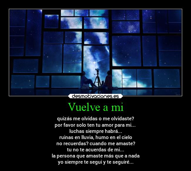 Vuelve a mi - quizás me olvidas o me olvidaste?
por favor solo ten tu amor para mi...
luchas siempre habrá...
ruinas en lluvia, humo en el cielo
no recuerdas? cuando me amaste?
tu no te acuerdas de mi...
la persona que amaste más que a nada
yo siempre te segui y te seguiré...