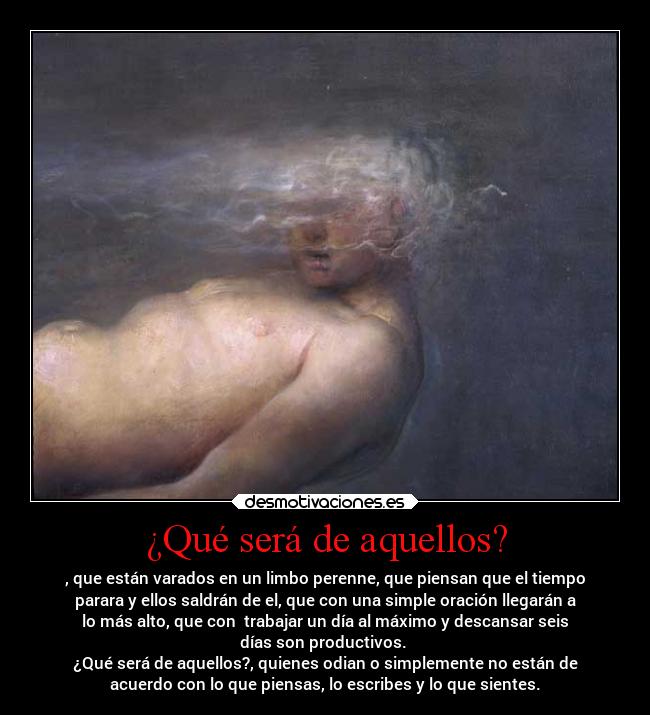 ¿Qué será de aquellos? - , que están varados en un limbo perenne, que piensan que el tiempo
parara y ellos saldrán de el, que con una simple oración llegarán a
lo más alto, que con trabajar un día al máximo y descansar seis
días son productivos.
¿Qué será de aquellos?, quienes odian o simplemente no están de
acuerdo con lo que piensas, lo escribes y lo que sientes.
