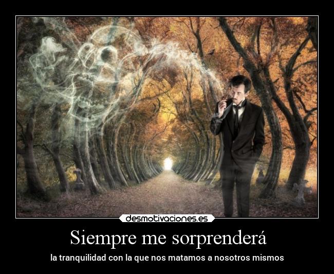 Siempre me sorprenderá - la tranquilidad con la que nos matamos a nosotros mismos