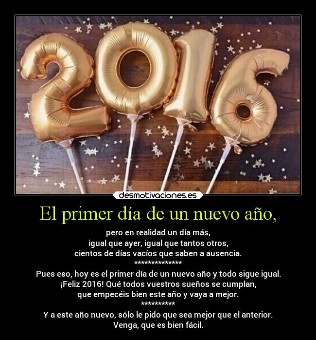 El primer día de un nuevo año, - pero en realidad un día más,
igual que ayer, igual que tantos otros,
cientos de días vacíos que saben a ausencia.
**************
Pues eso, hoy es el primer día de un nuevo año y todo sigue igual.
¡Feliz 2016! Qué todos vuestros sueños se cumplan,
que empecéis bien este año y vaya a mejor.
**********
Y a este año nuevo, sólo le pido que sea mejor que el anterior.
Venga, que es bien fácil.