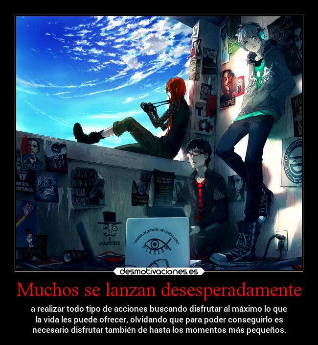Muchos se lanzan desesperadamente - a realizar todo tipo de acciones buscando disfrutar al máximo lo que
la vida les puede ofrecer, olvidando que para poder conseguirlo es
necesario disfrutar también de hasta los momentos más pequeños.