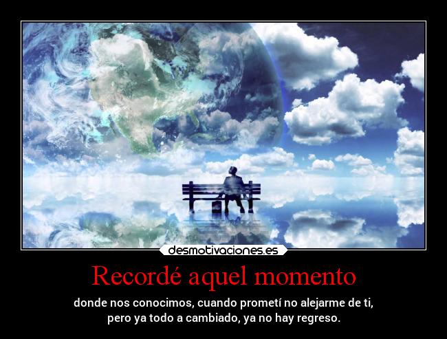 Recordé aquel momento - donde nos conocimos, cuando prometí no alejarme de ti,
pero ya todo a cambiado, ya no hay regreso.