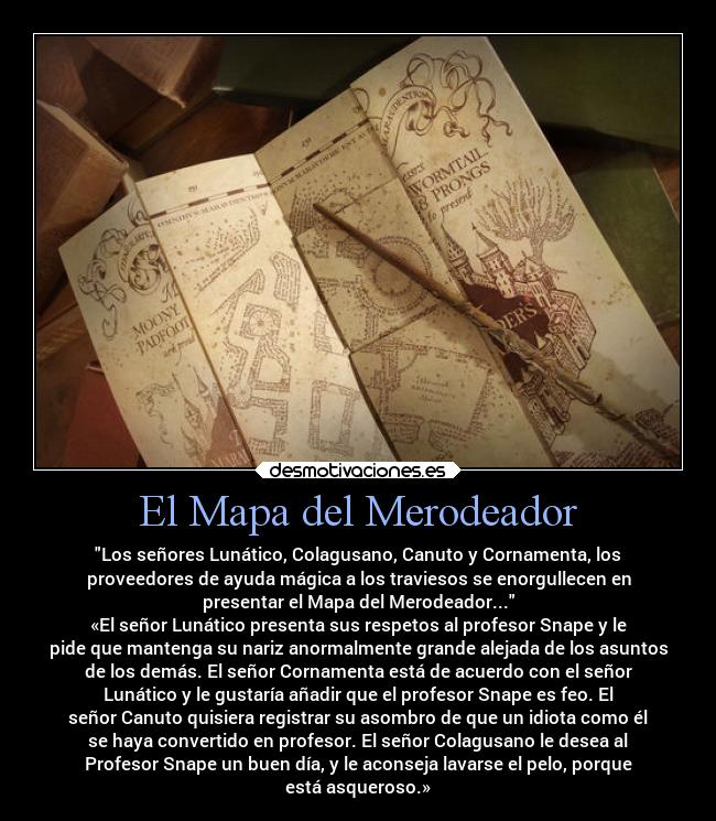 El Mapa del Merodeador - Los señores Lunático, Colagusano, Canuto y Cornamenta, los
proveedores de ayuda mágica a los traviesos se enorgullecen en
presentar el Mapa del Merodeador...
«El señor Lunático presenta sus respetos al profesor Snape y le
pide que mantenga su nariz anormalmente grande alejada de los asuntos
de los demás. El señor Cornamenta está de acuerdo con el señor
Lunático y le gustaría añadir que el profesor Snape es feo. El
señor Canuto quisiera registrar su asombro de que un idiota como él
se haya convertido en profesor. El señor Colagusano le desea al
Profesor Snape un buen día, y le aconseja lavarse el pelo, porque
está asqueroso.»