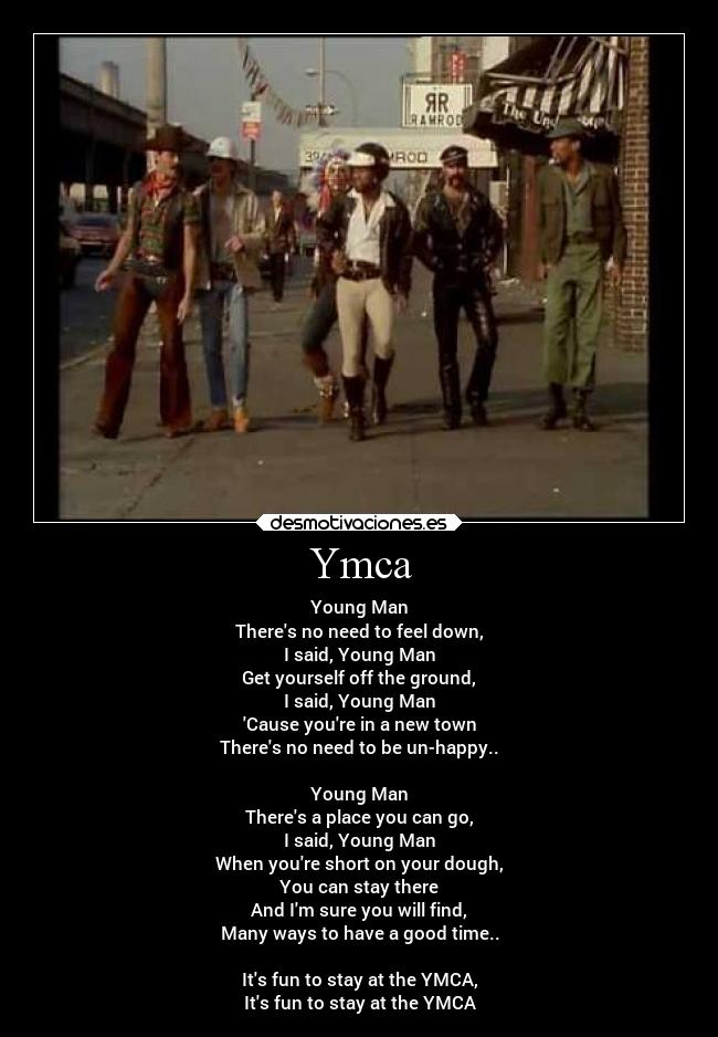 Ymca - Young Man
Theres no need to feel down,
I said, Young Man
Get yourself off the ground,
I said, Young Man
Cause youre in a new town
Theres no need to be un-happy..

Young Man
Theres a place you can go,
I said, Young Man
When youre short on your dough,
You can stay there
And Im sure you will find,
Many ways to have a good time..

Its fun to stay at the YMCA,
Its fun to stay at the YMCA