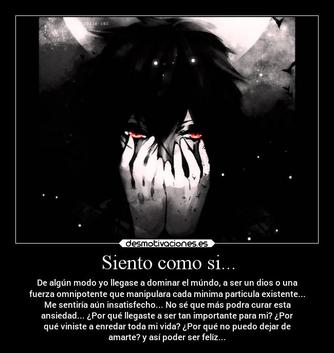 Siento como si... - De algún modo yo llegase a dominar el múndo, a ser un dios o una
fuerza omnipotente que manipulara cada minima particula existente...
Me sentiría aún insatisfecho... No sé que más podra curar esta
ansiedad... ¿Por qué llegaste a ser tan importante para mi? ¿Por
qué viniste a enredar toda mi vida? ¿Por qué no puedo dejar de
amarte? y así poder ser felíz...