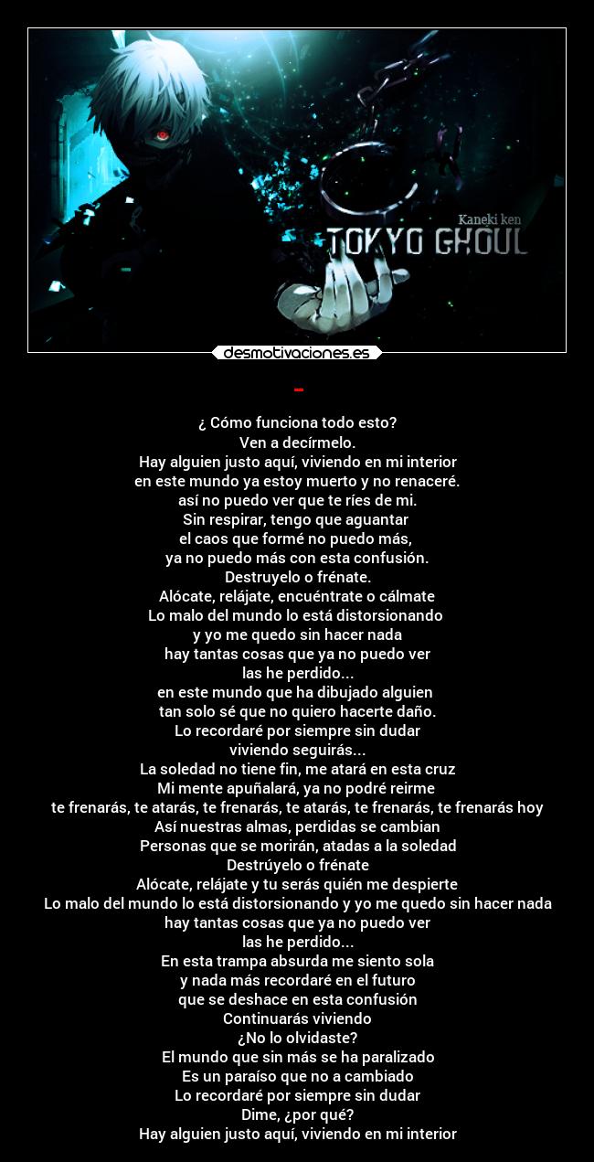 - - ¿ Cómo funciona todo esto?
Ven a decírmelo.
Hay alguien justo aquí, viviendo en mi interior
en este mundo ya estoy muerto y no renaceré.
así no puedo ver que te ríes de mi.
Sin respirar, tengo que aguantar 
el caos que formé no puedo más, 
ya no puedo más con esta confusión.
Destruyelo o frénate.
Alócate, relájate, encuéntrate o cálmate
Lo malo del mundo lo está distorsionando 
y yo me quedo sin hacer nada
hay tantas cosas que ya no puedo ver
las he perdido...
en este mundo que ha dibujado alguien 
tan solo sé que no quiero hacerte daño.
Lo recordaré por siempre sin dudar
viviendo seguirás...
La soledad no tiene fin, me atará en esta cruz
Mi mente apuñalará, ya no podré reirme 
te frenarás, te atarás, te frenarás, te atarás, te frenarás, te frenarás hoy
Así nuestras almas, perdidas se cambian
Personas que se morirán, atadas a la soledad
Destrúyelo o frénate
Alócate, relájate y tu serás quién me despierte
Lo malo del mundo lo está distorsionando y yo me quedo sin hacer nada
hay tantas cosas que ya no puedo ver
las he perdido...
En esta trampa absurda me siento sola
y nada más recordaré en el futuro
que se deshace en esta confusión
Continuarás viviendo
¿No lo olvidaste?
El mundo que sin más se ha paralizado
Es un paraíso que no a cambiado
Lo recordaré por siempre sin dudar
Dime, ¿por qué?
Hay alguien justo aquí, viviendo en mi interior