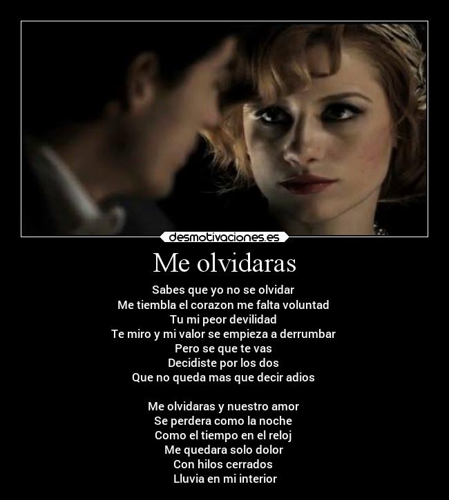 Me olvidaras - Sabes que yo no se olvidar 
Me tiembla el corazon me falta voluntad 
Tu mi peor devilidad 
Te miro y mi valor se empieza a derrumbar 
Pero se que te vas 
Decidiste por los dos 
Que no queda mas que decir adios 

Me olvidaras y nuestro amor 
Se perdera como la noche 
Como el tiempo en el reloj 
Me quedara solo dolor 
Con hilos cerrados 
Lluvia en mi interior
