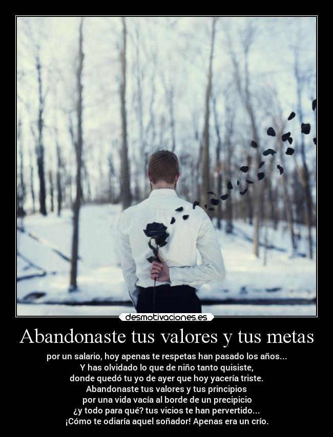 Abandonaste tus valores y tus metas - por un salario, hoy apenas te respetas han pasado los años...
Y has olvidado lo que de niño tanto quisiste,
donde quedó tu yo de ayer que hoy yacería triste.
Abandonaste tus valores y tus principios
por una vida vacía al borde de un precipicio
¿y todo para qué? tus vicios te han pervertido...
¡Cómo te odiaría aquel soñador! Apenas era un crío.