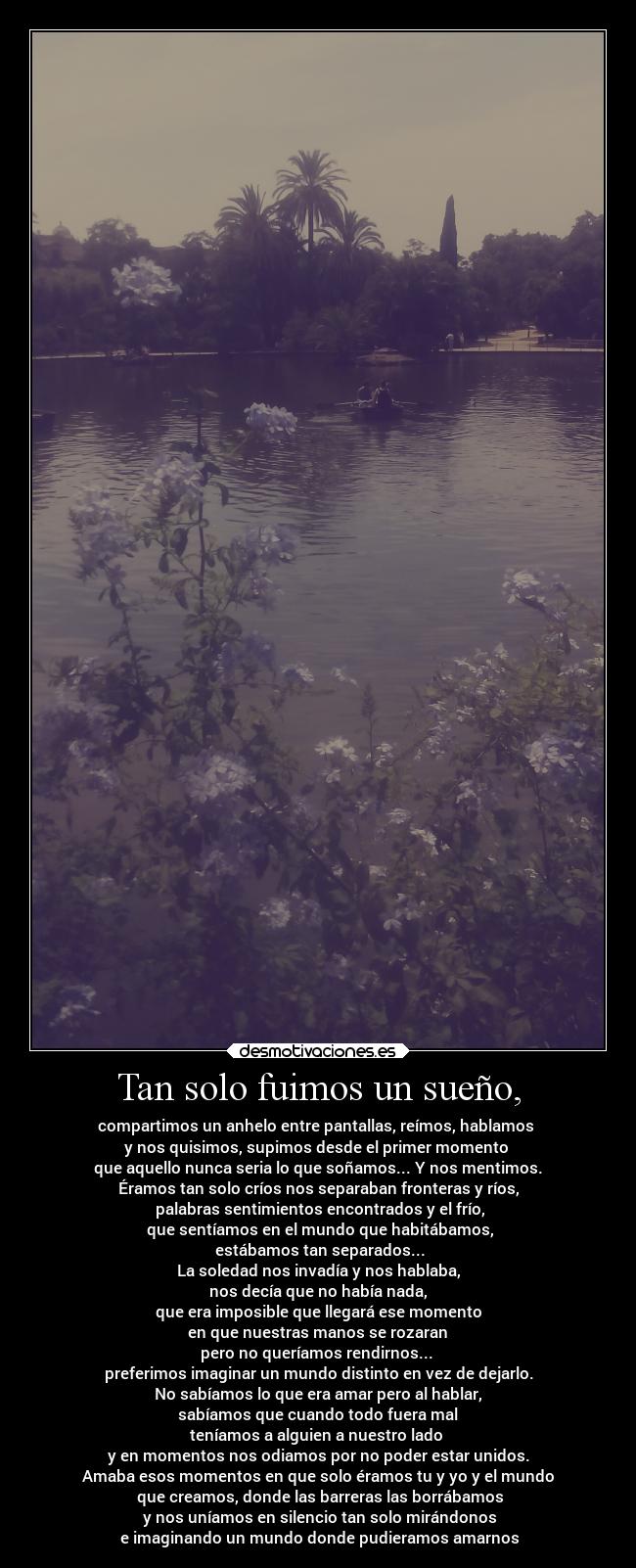 Tan solo fuimos un sueño, - compartimos un anhelo entre pantallas, reímos, hablamos
y nos quisimos, supimos desde el primer momento
que aquello nunca seria lo que soñamos... Y nos mentimos.
Éramos tan solo críos nos separaban fronteras y ríos,
palabras sentimientos encontrados y el frío,
que sentíamos en el mundo que habitábamos,
estábamos tan separados...
La soledad nos invadía y nos hablaba,
nos decía que no había nada,
que era imposible que llegará ese momento
en que nuestras manos se rozaran
pero no queríamos rendirnos...
preferimos imaginar un mundo distinto en vez de dejarlo.
No sabíamos lo que era amar pero al hablar,
sabíamos que cuando todo fuera mal
teníamos a alguien a nuestro lado
y en momentos nos odiamos por no poder estar unidos.
Amaba esos momentos en que solo éramos tu y yo y el mundo
que creamos, donde las barreras las borrábamos
y nos uníamos en silencio tan solo mirándonos
e imaginando un mundo donde pudieramos amarnos
