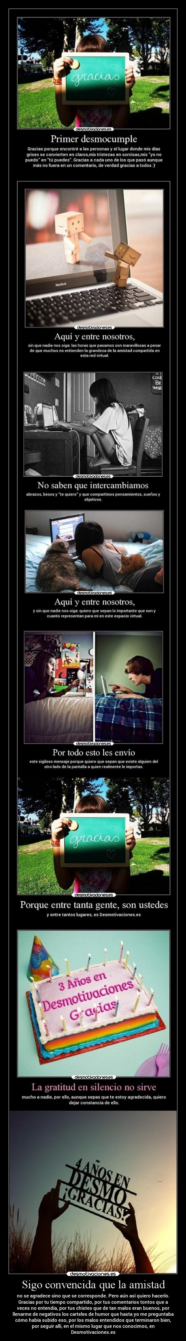 Sigo convencida que la amistad - no se agradece sino que se corresponde. Pero aún así quiero hacerlo.
Gracias por tu tiempo compartido, por tus comentarios tontos que a
veces no entendía, por tus chistes que de tan malos eran buenos, por
llenarme de negativos los carteles de humor que hasta yo me preguntaba
cómo había subido eso, por los malos entendidos que terminaron bien,
por seguir allí, en el mismo lugar que nos conocimos, en
Desmotivaciones.es