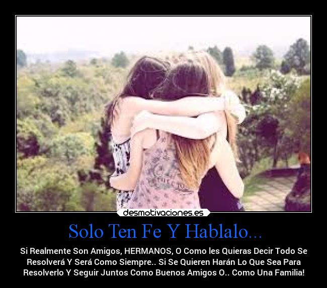 Solo Ten Fe Y Hablalo... - Si Realmente Son Amigos, HERMANOS, O Como les Quieras Decir Todo Se
Resolverá Y Será Como Siempre.. Si Se Quieren Harán Lo Que Sea Para
Resolverlo Y Seguir Juntos Como Buenos Amigos O.. Como Una Familia!